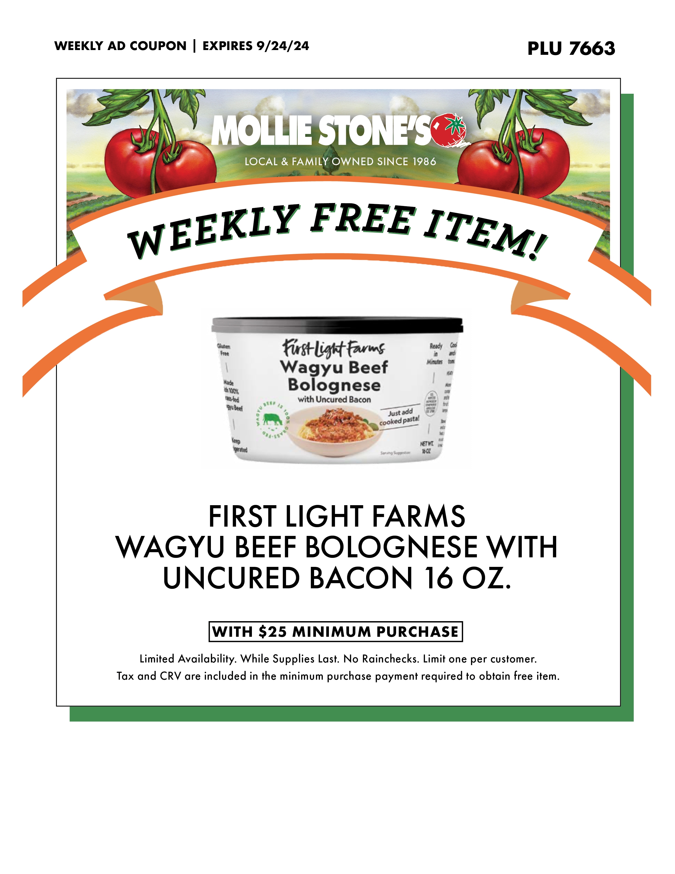 WEEKLY AD COUPON, PLU 7663, EXPIRES 9/24/24  
FIRST LIGHT FARMS
WAGYU BEEF BOLOGNESE WITH UNCURED BACON 16 OZ.
WITH $25 MINIMUM PURCHASE
Limited Availability. While Supplies Last. No Rainchecks. Limit one per customer.
Tax and CRV are included in the minimum purchase payment required to obtain free item.