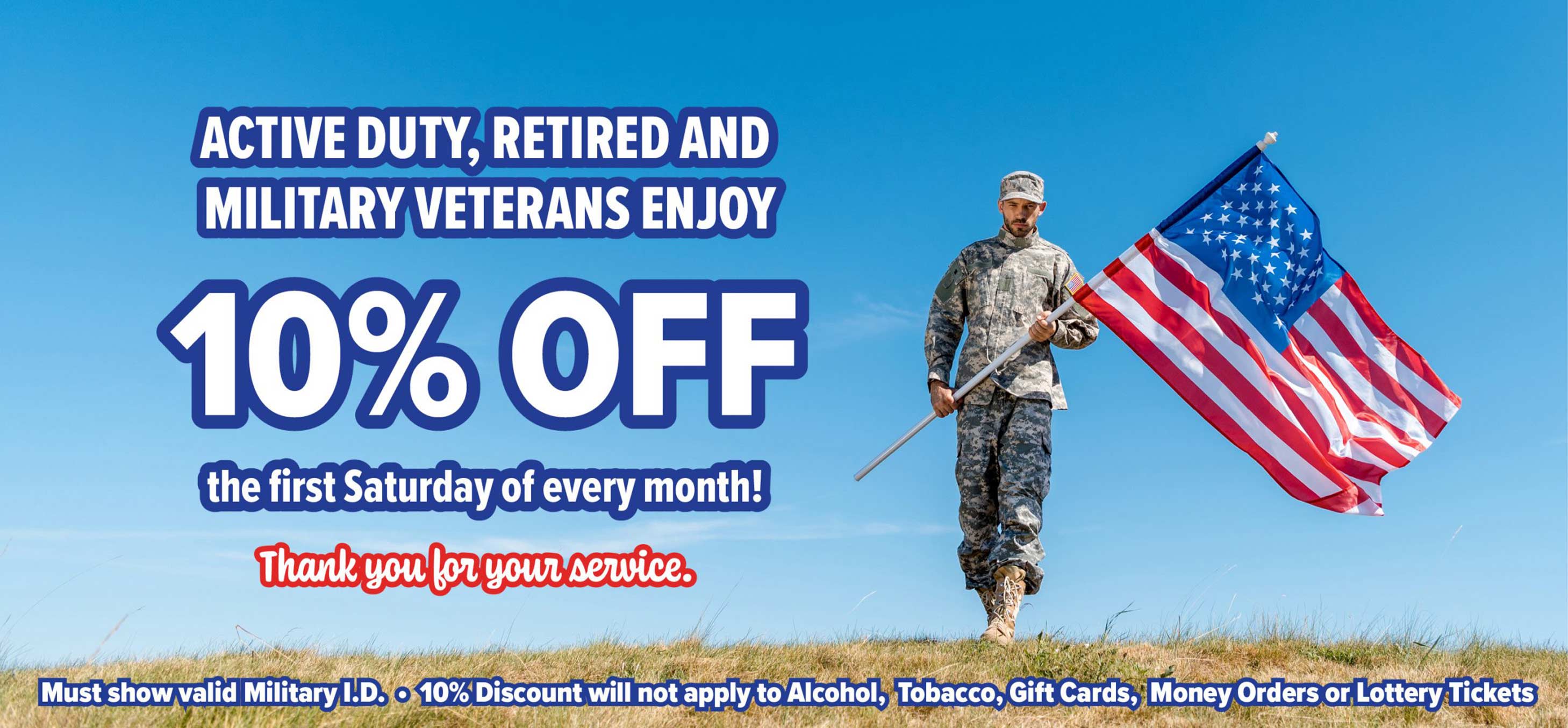ACTIVE DUTY, RETIRED AND MILITARY VETERANS ENJOY 10% OFF the first Saturday of every month! Must show valid Military I.D.  10% Discount will not apply to Alcohol, Tobacco, Gift Cards, Money Orders or Lottery Tickets.