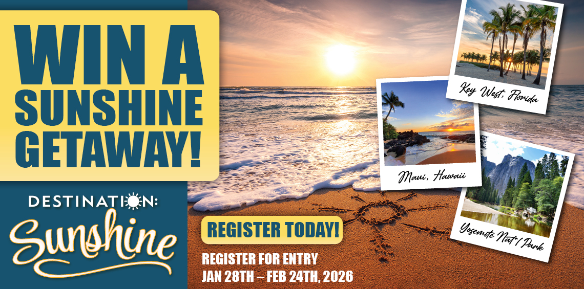 WIN a SUNSHINE GETAWAY! Grand Prize $3500 TOWARDS THE VACATION OF YOUR CHOICE! A total of 9 Grand Prizes to be given away. Second Place: $50 GROCERY GIFT CERTIFICATE.